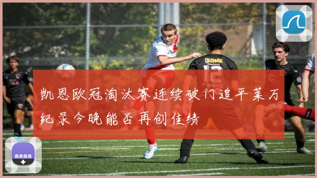凯恩欧冠淘汰赛连续破门追平莱万纪录今晚能否再创佳绩