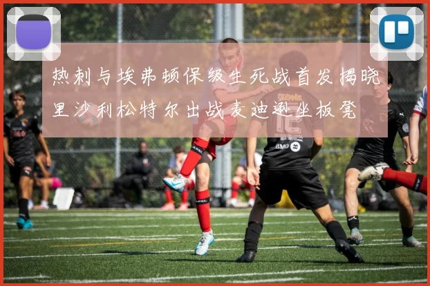 热刺与埃弗顿保级生死战首发揭晓里沙利松特尔出战麦迪逊坐板凳