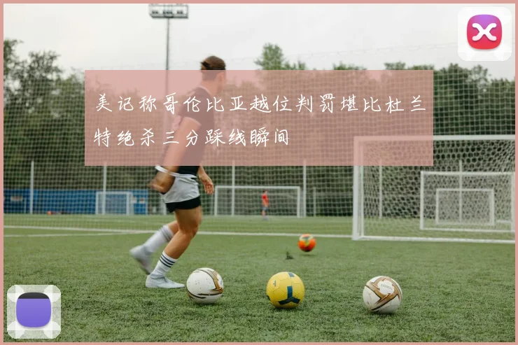 美记称哥伦比亚越位判罚堪比杜兰特绝杀三分踩线瞬间