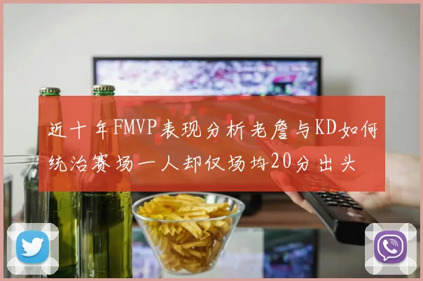 近十年FMVP表现分析老詹与KD如何统治赛场一人却仅场均20分出头