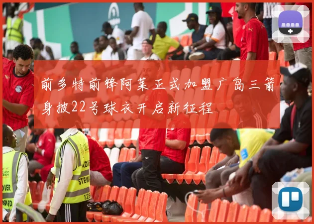 前多特前锋阿莱正式加盟广岛三箭身披22号球衣开启新征程