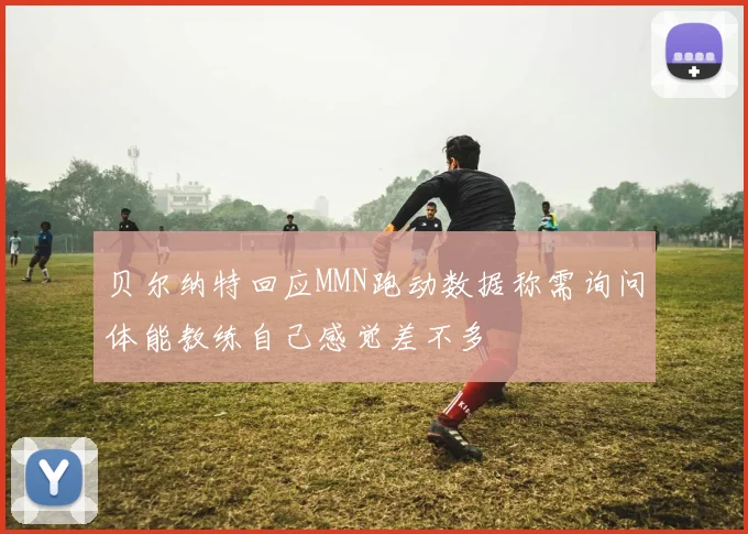 贝尔纳特回应MMN跑动数据称需询问体能教练自己感觉差不多