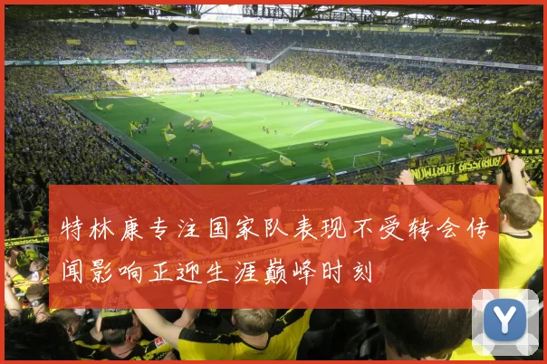 特林康专注国家队表现不受转会传闻影响正迎生涯巅峰时刻