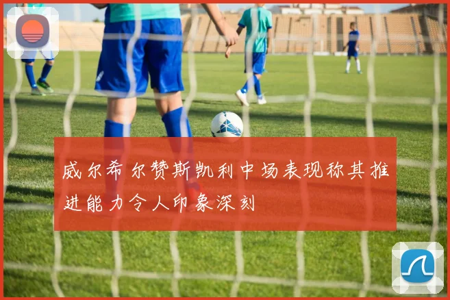 威尔希尔赞斯凯利中场表现称其推进能力令人印象深刻