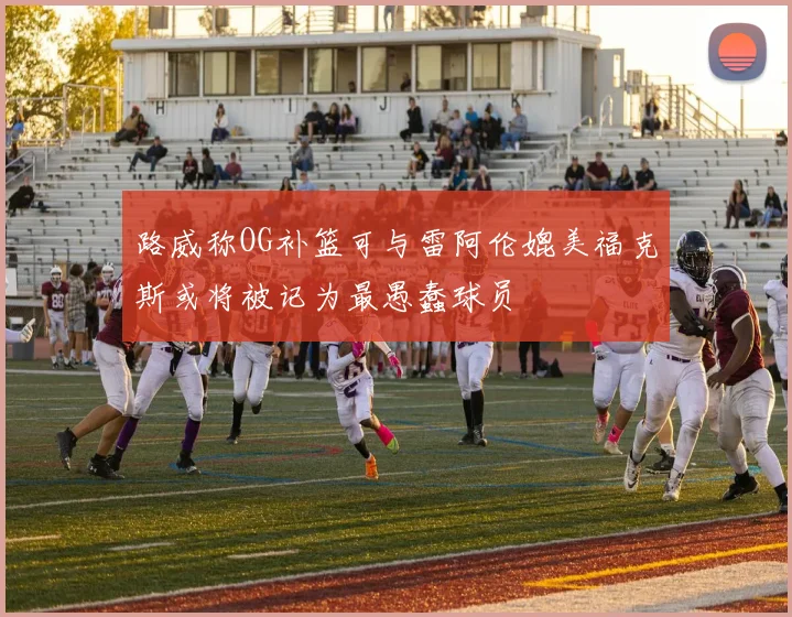 路威称OG补篮可与雷阿伦媲美福克斯或将被记为最愚蠢球员