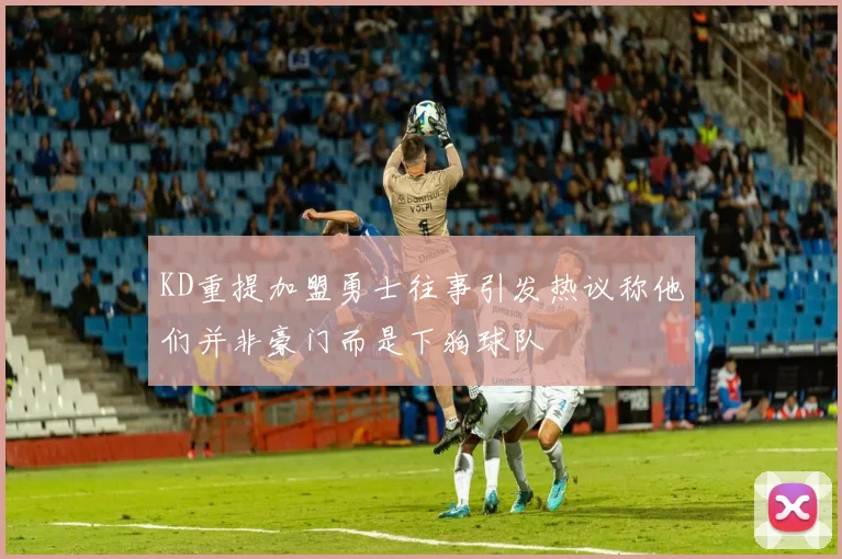 KD重提加盟勇士往事引发热议称他们并非豪门而是下狗球队
