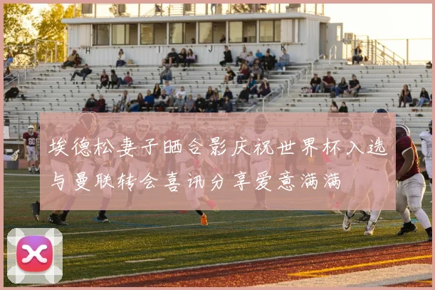 埃德松妻子晒合影庆祝世界杯入选与曼联转会喜讯分享爱意满满