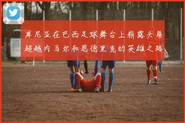 库尼亚在巴西足球舞台上崭露头角超越内马尔和恩德里克的英雄之路
