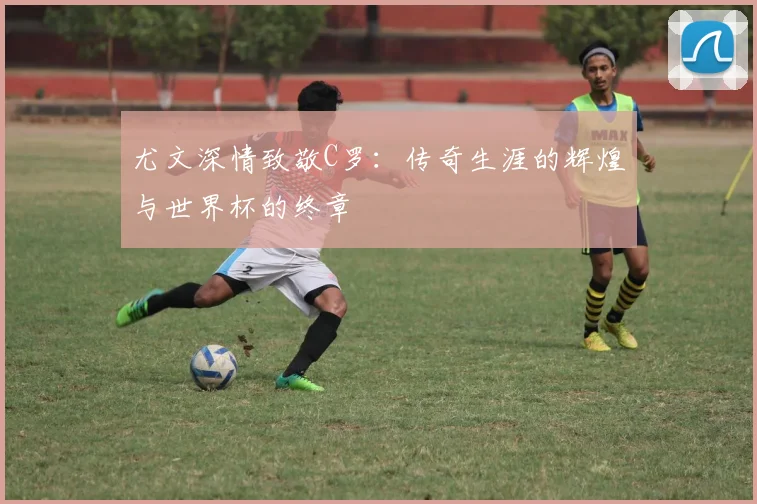尤文深情致敬C罗：传奇生涯的辉煌与世界杯的终章