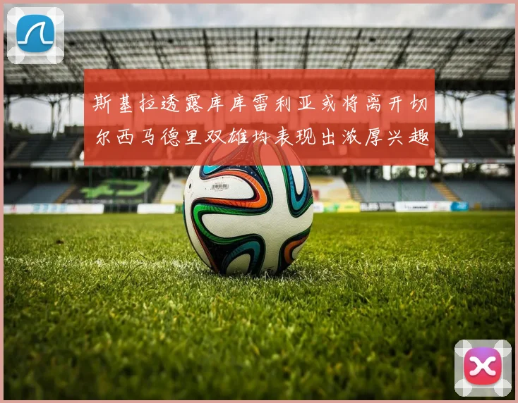 斯基拉透露库库雷利亚或将离开切尔西马德里双雄均表现出浓厚兴趣