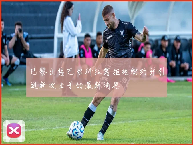 巴黎出售巴尔科拉需拒绝续约并引进新攻击手的最新消息