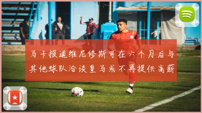 马卡报道维尼修斯可在六个月后与其他球队洽谈皇马或不再提供高薪合同