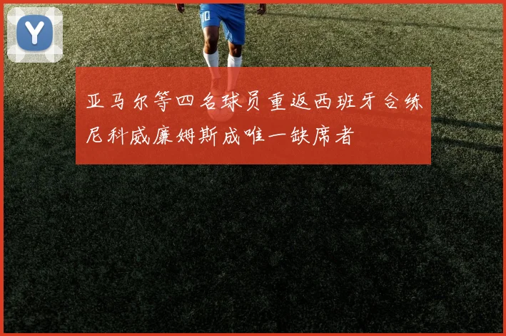 亚马尔等四名球员重返西班牙合练尼科威廉姆斯成唯一缺席者